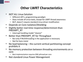 Other LWRT Characteristics
• NOT ALL Linux Solution
– Different API’s, programming paradigm
– Does include all Linux tools, except for LWRT thread awareness
– BUT, doesn’t require standard Linux driver modification
• Depends on Core Isolation/Shielding
• Slightly better real-time response/determinism than
PREEMPT_RT
– Interrupt handling model “cleaner”
• Better than PREEMPT_RT for Throughput
– But only if Multithreading in the application is necessary
– Not for bare metal
• No load balancing – the current vertical partitioning concept
prohibits it
• No memory protection between threading environments on a
core
– Best implementation requires ONE pthread per core
• Not standard Linux Power Management
 
