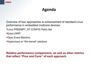 FOUNDED
1968
Overview of four approaches to enhancement of standard Linux
performance in embedded multicore devices.
Linux PREEMPT_RT CONFIG Patch Set
Enea LWRT
Open Event Machine
Hypervisors or “thin kernel” solutions
Relative performance comparisons, as well as other metrics
that reflect “Pros and Cons” of each approach
Agenda
 
