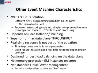Other Event Machine Characteristics
• NOT ALL Linux Solution
– Different API’s, programming paradigm on EM cores
• This means tools as well
– Requires restructuring code into simple, non-preemptive, run-
to-completion models …. “Context-less” processing
• Depends on Core Isolation/Shielding
• Superior for max data plane THROUGHPUT
• Real-time response is not part of the equation
– Time to process events is not a parameter
– But it “could” result in good real-time response depending on
use case
• Designed for best load balancing on the data plane
• No memory protection EM instances on cores
• Not standard Linux Power Management
– But not a hard problem to solve in a “Pull” model
 