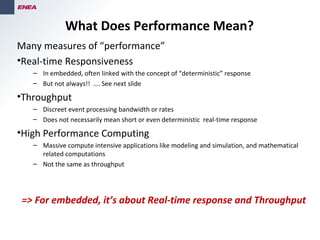 Many measures of “performance”
•Real-time Responsiveness
– In embedded, often linked with the concept of “deterministic” response
– But not always!! …. See next slide
•Throughput
– Discreet event processing bandwidth or rates
– Does not necessarily mean short or even deterministic real-time response
•High Performance Computing
– Massive compute intensive applications like modeling and simulation, and mathematical
related computations
– Not the same as throughput
What Does Performance Mean?
=> For embedded, it’s about Real-time response and Throughput
 