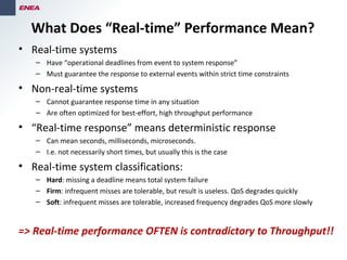 • Real-time systems
– Have “operational deadlines from event to system response”
– Must guarantee the response to external events within strict time constraints
• Non-real-time systems
– Cannot guarantee response time in any situation
– Are often optimized for best-effort, high throughput performance
• “Real-time response” means deterministic response
– Can mean seconds, milliseconds, microseconds.
– I.e. not necessarily short times, but usually this is the case
• Real-time system classifications:
– Hard: missing a deadline means total system failure
– Firm: infrequent misses are tolerable, but result is useless. QoS degrades quickly
– Soft: infrequent misses are tolerable, increased frequency degrades QoS more slowly
=> Real-time performance OFTEN is contradictory to Throughput!!
What Does “Real-time” Performance Mean?
 