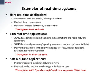 Examples of real-time systems
• Hard real-time applications:
– Automotive: anti-lock brakes, car engine control
– Medical: heart pacemakers
– Industrial: process controllers, robot control
Throughput NOT an issue
• Firm real-time applications:
– 3G/4G baseband processing/signaling in base stations and radio network
controllers
– 3G/4G baseband processing/signaling in wireless modems (phones, tablets)
– Many other examples in the networking space – RRU, optical transport,
backhaul, too numerous to list
Throughput is often an issue
• Soft real-time applications:
– IP network control signaling, network servers
– Live audio-video systems on the edge or in data centers
Throughput with “good enough” real time response IS the issue
 