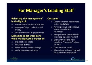 For Manager’s Leading Staff
Balancing ‘risk management’
in the light of:
o ‘mental harm’ section of HSE Act
o employees’ rights to health and
privacy
o cost-effectiveness & productivity
Managing to get work done
while managing the impact of:
o organisational stress
o individual distress
o myths and misunderstandings
o ineffective communication
Outcomes:
o Describe mental healthiness
in this workplace
o Notice positive and negative
stressors and stress
responses
o Recognise the characteristics
that keep a person resilient
o Work with tools to help
people to “rise again” after a
setback
o Communicate better
o Maintain what is working well
for staff in this workplace
10
O'Connor (c) 2016 - Engaging workers with maintaining their own wellbeing p10 of 19.
 