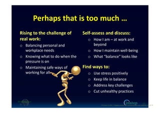 Perhaps that is too much …
Rising to the challenge of
real work:
o Balancing personal and
workplace needs
o Knowing what to do when the
pressure is on
o Maintaining safe ways of
working for all
Self-assess and discuss:
o How I am – at work and
beyond
o How I maintain well-being
o What “balance” looks like
Find ways to:
o Use stress positively
o Keep life in balance
o Address key challenges
o Cut unhealthy practices
12
O'Connor (c) 2016 - Engaging workers with maintaining their own wellbeing p12 of 19.
 