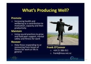 What’s Producing Well?
Promote
o Increasing health and
wellbeing as a contribution to
motivation, capacity and then
productivity
Maintain
o Using sound practices to grow
and hold peer support, mental
safety and fitness for work
Recover
o Help those responding to or
recovering from losses of
fitness for work or life in
general
Frank O’Connor
o +64 21 386-911
o frank@moa.net.nz
O'Connor (c) 2016 - Engaging workers with maintaining their own wellbeing p18 of 19.
 
