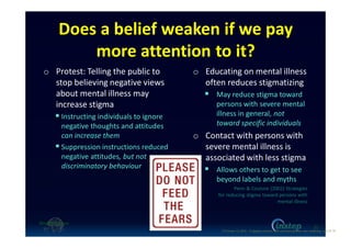 Does a belief weaken if we pay
more attention to it?
o Protest: Telling the public to
stop believing negative views
about mental illness may
increase stigma
Instructing individuals to ignore
negative thoughts and attitudes
can increase them
Suppression instructions reduced
negative attitudes, but not
discriminatory behaviour
o Educating on mental illness
often reduces stigmatizing
May reduce stigma toward
persons with severe mental
illness in general, not
toward specific individuals
o Contact with persons with
severe mental illness is
associated with less stigma
Allows others to get to see
beyond labels and myths
Penn & Couture (2002) Strategies
for reducing stigma toward persons with
mental illness
22
O'Connor (c) 2016 - Engaging workers with maintaining their own wellbeing p22 of 19.
 