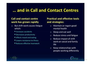 … and in Call and Contact Centres
Call and contact centre
work has grown rapidly
o But shift-work causes fatigue
which:
Increases accidents
Decreases productivity
Affects mood and eating
Lowers resistance to illness
Reduces effective teamwork
Practical and effective tools
and strategies:
o Maintain or regain good
mental health
o Sleep and eat well
o Reduce stress and fatigue
o Reduce impact of shift
work on social and family
life
o Keep relationships with
people working differently
9
O'Connor (c) 2016 - Engaging workers with maintaining their own wellbeing p9 of 19.
 