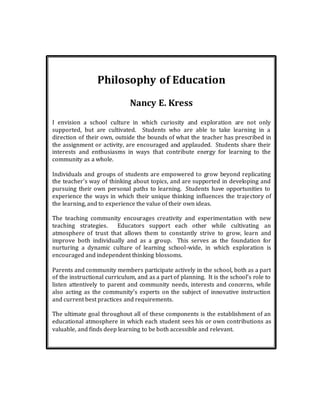 Philosophy of Education
Nancy E. Kress
I envision a school culture in which curiosity and exploration are not only
supported, but are cultivated. Students who are able to take learning in a
direction of their own, outside the bounds of what the teacher has prescribed in
the assignment or activity, are encouraged and applauded. Students share their
interests and enthusiasms in ways that contribute energy for learning to the
community as a whole.
Individuals and groups of students are empowered to grow beyond replicating
the teacher’s way of thinking about topics, and are supported in developing and
pursuing their own personal paths to learning. Students have opportunities to
experience the ways in which their unique thinking influences the trajectory of
the learning, and to experience the value of their own ideas.
The teaching community encourages creativity and experimentation with new
teaching strategies. Educators support each other while cultivating an
atmosphere of trust that allows them to constantly strive to grow, learn and
improve both individually and as a group. This serves as the foundation for
nurturing a dynamic culture of learning school-wide, in which exploration is
encouraged and independent thinking blossoms.
Parents and community members participate actively in the school, both as a part
of the instructional curriculum, and as a part of planning. It is the school’s role to
listen attentively to parent and community needs, interests and concerns, while
also acting as the community’s experts on the subject of innovative instruction
and current best practices and requirements.
The ultimate goal throughout all of these components is the establishment of an
educational atmosphere in which each student sees his or own contributions as
valuable, and finds deep learning to be both accessible and relevant.
 