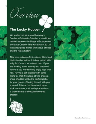 Amber Lea Wise  DSGN1462
The Lucky Hopper
1
The Lucky Hopper
We started out as a small brewery in
Southern Ontario in Grimsby, a small town
nestled between the Niagara Escarpement
and Lake Ontario. This was back in 2012 it
was a few good friends with a love of hops
and the rest is history.
This hops is known for its citrusy blend and
distinct amber colour. It is best paired with
salty food’s such as smoked ham. If you
are thinking about saucey and barbcued
flavour’s you will definitely enjoy hops with
ribs. Having a get together with some
friend’s? Well if you love strong cheese,
sharp cheddar will be the perfect platter
for your guests. Sharing dessert with your
spouse? This can be dicey territory so
stick to caramel, salt, and spice such as
a cheese cake or chocolate covered
pretzels.
Overview
 