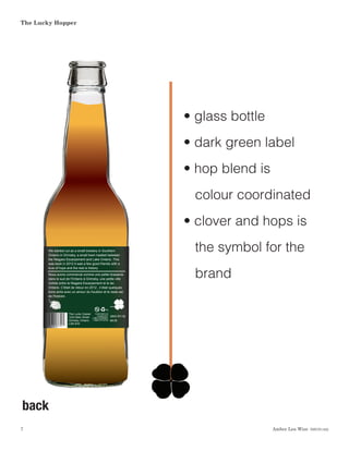 Amber Lea Wise  DSGN1462
The Lucky Hopper
7
back
Nous avons commencé comme une petite brasserie
dans le sud de l'Ontario à Grimsby, une petite ville
nichée entre le Niagara Escarpement et le lac
Ontario. C'était de retour en 2012 , il était quelques
bons amis avec un amour du houblon et le reste est
de l'histoire .
We started out as a small brewery in Southern
Ontario in Grimsby, a small town nestled between
the Niagara Escarpement and Lake Ontario. This
was back in 2012 it was a few good friends with a
love of hops and the rest is history.
The Lucky Copper
1234 Main Street
Grimsby, Ontario
L3M 4H4
Comments or
Questions?
1-866-GRIMSBY
1-866-474-6729
5¢
Nous avons commencé comme une petite brasserie
dans le sud de l'Ontario à Grimsby, une petite ville
nichée entre le Niagara Escarpement et le lac Ontario.
C'était de retour en 2012 , il était quelques bons amis
avec un amour du houblon et le reste est de l'histoire .
We started out as a small brewery in Southern Ontario
in Grimsby, a small town nestled between the Niagara
Escarpement and Lake Ontario. This was back in 2012
it was a few good friends with a love of hops and the rest
is history.
2018/07/10
08:35 2018/07/10
08:35
The Lucky Copper
1234 Main Street
Grimsby, Ontario
L3M 4H4
Comments or
Questions?
1-866-GRIMSBY
1-866-474-6729
drinking
driving
5¢
drinking
driving
• glass bottle
• dark green label
• hop blend is
colour coordinated
• clover and hops is 	
the symbol for the
brand
 