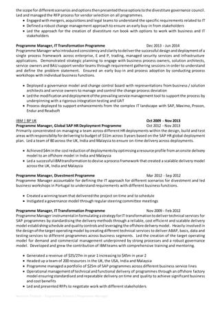 Neelesh Thakare - Programme Director / Programme Manager
the scope for differentscenarios andoptionsthenpresented theseoptionstothe divestiture governance council.
Led and managed the RFP process for vendor selection on all programmes.
 Engagedwithmergers,acquisitionsand legal teams to understand the specific requirements related to IT
 Defined a robust change management approach to ensure an early buy-in from stakeholders
 Led the approach for the creation of divestiture run book with options to work with business and IT
stakeholders
Programme Manager, IT Transformation Programme Dec 2013 - Jun 2014
Programme Manager whointroduced consistencyandclaritytodeliverthe successful designanddeploymentof a
single process framework across enterprise, E and P, trading, managed security services and infrastructure
applications. Demonstrated strategic planning to engage with business process owners, solution architects,
service owners and BAU support vendor teams through requirement gathering sessions in order to understand
and define the problem statement. Ensured an early buy-in and process adoption by conducting process
workshops with individual business functions.
 Deployed a governance model and change control board with representations from business / solution
architects and service owners to manage and control the change process deviation
 Ledthe modificationanddeploymentof the prevailing service management tool to support the process by
underpinning with a rigorous integration testing and UAT
 Process deployed to support enhancements from the complex IT landscape with SAP, Maximo, Procon,
Endur and Readsoft
IBM | BP UK Oct 2009 - Nov 2013
Programme Manager, Global SAP HR Deployment Programme Oct 2012 - Nov 2013
Primarily concentrated on managing a team across different HR deployments within the design, build and test
areas withresponsibility fordeliveringtobudget of $11m across 3 years based on the SAP HR global deployment
plan. Led a team of 80 across the UK, India and Malaysia to ensure on-time delivery across deployments.
 Achieved $4minthe costreductionof deploymentsby optimisingaresource profile fromanonsite delivery
model to an offshore model in India and Malaysia
 Leda successful IBMtransformationtodevise aprocessframework that created a scalable delivery model
across the UK, India and Malaysia
Programme Manager, Divestment Programme Mar 2012 - Sep 2012
Programme Manager accountable for defining the IT approach for different scenarios for divestment and led
business workshops in Portugal to understand requirements with different business functions.
 Created a winning team that delivered the project on time and to schedule
 Instigated a governance model through regular steering committee meetings
Programme Manager, IT Transformation Programme Nov 2009 - Feb 2012
Programme Manager instrumentalinformulatingastrategyforIT transformationtodelivertechnical services for
SAP programmes by standardising the delivery methods through a reliable, cost efficient and scalable delivery
model establishingschedule andqualitycontrolsandleveraging the offshore deliverymodel. Heavily involved in
the designof the target operatingmodel bycreatingdifferent technical services to deliver ABAP, basis, data and
testing services to different programmes across business segments. Led the creation of the target operating
model for demand and commercial management underpinned by strong processes and a robust governance
model. Developed and grew the contribution of IBMteams with comprehensive training and mentoring.
 Generated a revenue of $25/27m in year 1 increasing to $45m in year 2
 Headed up a team of 200 resources in the UK, the USA, India and Malaysia
 Programme managed a portfolio of $25m of SAP programmes across different business service lines
 Operational managementof technical andfunctional delivery of programmes through an offshore factory
model ensuringstandardised and repeatable delivery on time and quality to achieve significant business
and cost benefits
 Led and presented RFPs to negotiate work with different stakeholders
 