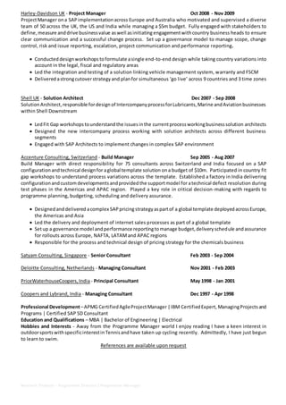 Neelesh Thakare - Programme Director / Programme Manager
Harley-Davidson UK - Project Manager Oct 2008 - Nov 2009
ProjectManager ona SAPimplementationacross Europe and Australia who motivated and supervised a diverse
team of 50 across the UK, the US and India while managing a $5m budget. Fully engaged with stakeholders to
define,measure anddrive businessvalue aswell asinitiatingengagementwithcountry business heads to ensure
clear communication and a successful change process. Set up a governance model to manage scope, change
control, risk and issue reporting, escalation, project communication and performance reporting.
 Conducteddesignworkshops toformulate asingle end-to-end design while taking country variations into
account in the legal, fiscal and regulatory areas
 Led the integration and testing of a solution linking vehicle management system, warranty and FSCM
 Delivered astrongcutoverstrategyand planfor simultaneous ‘go live’ across 9 countries and 3 time zones
Shell UK - Solution Architect Dec 2007 - Sep 2008
SolutionArchitect,responsible fordesignof IntercompanyprocessforLubricants,Marine andAviationbusinesses
within Shell Downstream
 LedFit Gap workshopstounderstandthe issuesinthe currentprocessworkingbusinesssolution architects
 Designed the new intercompany process working with solution architects across different business
segments
 Engaged with SAP Architects to implement changes in complex SAP environment
Accenture Consulting, Switzerland - Build Manager Sep 2005 - Aug 2007
Build Manager with direct responsibility for 75 consultants across Switzerland and India focused on a SAP
configurationandtechnical designfor aglobal template solution ona budget of $10m. Participated in country fit
gap workshops to understand process variations across the template. Established a factory in India delivering
configurationandcustomdevelopmentsandprovidedthe supportmodel foratechnical defect resolution during
test phases in the Americas and APAC region. Played a key role in critical decision-making with regards to
programme planning, budgeting, scheduling and delivery assurance.
 Designedanddelivered acomplex SAPpricingstrategyaspartof a global template deployedacrossEurope,
the Americas and Asia
 Led the delivery and deployment of internet sales processes as part of a global template
 Setup a governance model andperformance reportingtomanage budget,deliveryschedule andassurance
for rollouts across Europe, NAFTA, LATAMand APAC regions
 Responsible for the process and technical design of pricing strategy for the chemicals business
Satyam Consulting, Singapore - Senior Consultant Feb 2003 - Sep 2004
Deloitte Consulting, Netherlands - Managing Consultant Nov 2001 - Feb 2003
PriceWaterhouseCoopers,India - Principal Consultant May 1998 - Jan 2001
Coopers and Lybrand, India - Managing Consultant Dec 1997 - Apr 1998
Professional Development–APMG CertifiedAgileProjectManager|IBM CertifiedExpert, ManagingProjectsand
Programs | Certified SAP SD Consultant
Education and Qualifications – MBA | Bachelor of Engineering | Electrical
Hobbies and Interests - Away from the Programme Manager world I enjoy reading I have a keen interest in
outdoorsportswithspecificinterestinTennisandhave taken up cycling recently. Admittedly, I have just begun
to learn to swim.
References are available upon request
 