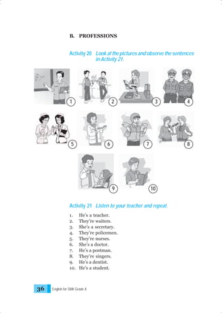 B. PROFESSIONS

Activity 20 Look at the pictures and observe the sentences
in Activity 21.

1

2

5

6

3

7

9

8

10

Activity 21 Listen to your teacher and repeat.
1.
2.
3.
4.
5.
6.
7.
8.
9.
10.

36

He’s a teacher.
They’re waiters.
She’s a secretary.
They’re policemen.
They’re nurses.
She’s a doctor.
He’s a postman.
They’re singers.
He’s a dentist.
He’s a student.

English for SMK Grade X

4

 