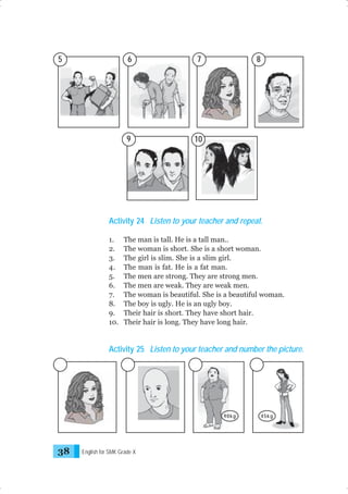 5

6

7

9

8

10

Activity 24 Listen to your teacher and repeat.
1.
2.
3.
4.
5.
6.
7.
8.
9.
10.

The man is tall. He is a tall man..
The woman is short. She is a short woman.
The girl is slim. She is a slim girl.
The man is fat. He is a fat man.
The men are strong. They are strong men.
The men are weak. They are weak men.
The woman is beautiful. She is a beautiful woman.
The boy is ugly. He is an ugly boy.
Their hair is short. They have short hair.
Their hair is long. They have long hair.

Activity 25 Listen to your teacher and number the picture.

90kg

38

English for SMK Grade X

45kg

 