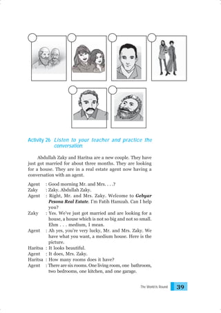 Activity 26 Listen to your teacher and practice the
conversation.
Abdullah Zaky and Haritsa are a new couple. They have
just got married for about three months. They are looking
for a house. They are in a real estate agent now having a
conversation with an agent.
Agent
Zaky
Agent

: Good morning Mr. and Mrs. . . .?
: Zaky. Abdullah Zaky.
: Right, Mr. and Mrs. Zaky. Welcome to Gebyar
Pesona Real Estate. I’m Fatih Hamzah. Can I help
you?
Zaky
: Yes. We’ve just got married and are looking for a
house, a house which is not so big and not so small.
Ehm . . . medium, I mean.
Agent : Ah yes, you’re very lucky, Mr. and Mrs. Zaky. We
have what you want, a medium house. Here is the
picture.
Haritsa : It looks beautiful.
Agent : It does, Mrs. Zaky.
Haritsa : How many rooms does it have?
Agent : There are six rooms. One living room, one bathroom,
two bedrooms, one kitchen, and one garage.
The World Is Round

39

 