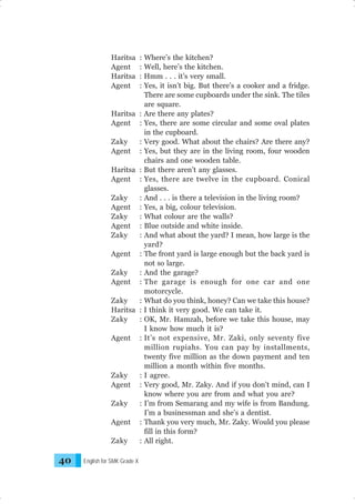Haritsa
Agent
Haritsa
Agent

: Where’s the kitchen?
: Well, here’s the kitchen.
: Hmm . . . it’s very small.
: Yes, it isn’t big. But there’s a cooker and a fridge.
There are some cupboards under the sink. The tiles
are square.
Haritsa : Are there any plates?
Agent : Yes, there are some circular and some oval plates
in the cupboard.
Zaky
: Very good. What about the chairs? Are there any?
Agent : Yes, but they are in the living room, four wooden
chairs and one wooden table.
Haritsa : But there aren’t any glasses.
Agent : Yes, there are twelve in the cupboard. Conical
glasses.
Zaky
: And . . . is there a television in the living room?
Agent : Yes, a big, colour television.
Zaky
: What colour are the walls?
Agent : Blue outside and white inside.
Zaky
: And what about the yard? I mean, how large is the
yard?
Agent : The front yard is large enough but the back yard is
not so large.
Zaky
: And the garage?
Agent : The garage is enough for one car and one
motorcycle.
Zaky
: What do you think, honey? Can we take this house?
Haritsa : I think it very good. We can take it.
Zaky
: OK, Mr. Hamzah, before we take this house, may
I know how much it is?
Agent : It’s not expensive, Mr. Zaki, only seventy five
million rupiahs. You can pay by installments,
twenty five million as the down payment and ten
million a month within five months.
Zaky
: I agree.
Agent : Very good, Mr. Zaky. And if you don’t mind, can I
know where you are from and what you are?
Zaky
: I’m from Semarang and my wife is from Bandung.
I’m a businessman and she’s a dentist.
Agent : Thank you very much, Mr. Zaky. Would you please
fill in this form?
Zaky
: All right.

40

English for SMK Grade X

 