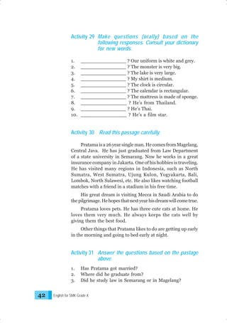 Activity 29 Make questions (orally) based on the
following responses. Consult your dictionary
for new words.
1.
2.
3.
4.
5.
6.
7.
8.
9.
10.

_______________ ? Our uniform is white and grey.
_______________ ? The monster is very big.
_______________ ? The lake is very large.
_______________ ? My shirt is medium.
_______________ ? The clock is circular.
_______________ ? The calendar is rectangular.
_______________ ? The mattress is made of sponge.
_______________ ? He’s from Thailand.
_______________ ? He’s Thai.
_______________ ? He’s a film star.

Activity 30 Read this passage carefully.
Pratama is a 26 year single man. He comes from Magelang,
Central Java. He has just graduated from Law Department
of a state university in Semarang. Now he works in a great
insurance company in Jakarta. One of his hobbies is traveling.
He has visited many regions in Indonesia, such as North
Sumatra, West Sumatra, Ujung Kulon, Yogyakarta, Bali,
Lombok, North Sulawesi, etc. He also likes watching football
matches with a friend in a stadium in his free time.
His great dream is visiting Mecca in Saudi Arabia to do
the pilgrimage. He hopes that next year his dream will come true.
Pratama loves pets. He has three cute cats at home. He
loves them very much. He always keeps the cats well by
giving them the best food.
Other things that Pratama likes to do are getting up early
in the morning and going to bed early at night.

Activity 31 Answer the questions based on the pastage
above.
1.
2.
3.

42

Has Pratama got married?
Where did he graduate from?
Did he study law in Semarang or in Magelang?

English for SMK Grade X

 