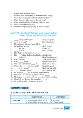 4.
5.
6.
7.
8.
9.
10.

Where does he work now?
Does he have one hobby or more than one hobby?
When does he usually watch football matches?
What does he really want to do next year?
What pets does he have at home, dogs or cats?
How does he keep his pets?
Does he hate getting up early in the morning?

Activity 32 Complete the following sentences with suitable
words. Consult your dictionary for new words.
1.
2.
3.
4.
5.
6.
7.
8.
9.
10.
11.
12.
13.
14.
15.
16.
17.
18.
19.
20.

____ are your trousers?
They are green.
____ is a mug?
It’s cylindrical.
Mr. Akimoto is from Japan. He is ____.
Papandulos is from ____.
He is Greek.
____ are you?
I’m 65 kg.
____ is she?
She’s 150 cm.
The shape of the moon is ____.
The ____ of the Indonesian flag is red and white.
____ he from?
He’s from Pakistan.
What are their ____ ?
They’re journalists.
What ____ re you?
We are Indonesian.
What is a screwdriver ____ ?
It’s made of steel.
What’s the ____ of your watch?
It’s not so good.
____ is his house?
His house is very big.
____ is your T-shirt?
My T-shirt is XL.
Mr. Budi is ____ He examines people’s teeth.
Miss Anna is a secretary. She works in ____.
Mr. Sugito is an architect. He ____ the plan of a building.
Miss Sofi is a doctor. She examines ____.
Mr. Ari is a tailor. He makes or sews ____.

GRAMMAR FOCUS 1
A. QUESTIONS AND ANSWERS ABOUT . . .
QUESTIONS
COLOURS

1 . What colour is your shirt?
2. What colour are your eyes?

ANSWERS
1 . It’s blue.
2. They’re black.

The World Is Round

43

 