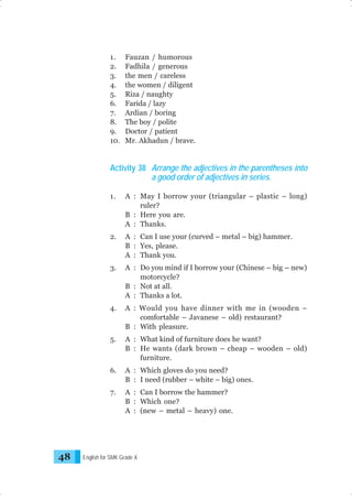 1.
2.
3.
4.
5.
6.
7.
8.
9.
10.

Fauzan / humorous
Fadhila / generous
the men / careless
the women / diligent
Riza / naughty
Farida / lazy
Ardian / boring
The boy / polite
Doctor / patient
Mr. Akhadun / brave.

Activity 38 Arrange the adjectives in the parentheses into
a good order of adjectives in series.
1.

2.

A : Can I use your (curved – metal – big) hammer.
B : Yes, please.
A : Thank you.

3.

A : Do you mind if I borrow your (Chinese – big – new)
motorcycle?
B : Not at all.
A : Thanks a lot.

4.

A : Would you have dinner with me in (wooden –
comfortable – Javanese – old) restaurant?
B : With pleasure.

5.

A : What kind of furniture does he want?
B : He wants (dark brown – cheap – wooden – old)
furniture.

6.

A : Which gloves do you need?
B : I need (rubber – white – big) ones.

7.

48

A : May I borrow your (triangular – plastic – long)
ruler?
B : Here you are.
A : Thanks.

A : Can I borrow the hammer?
B : Which one?
A : (new – metal – heavy) one.

English for SMK Grade X

 