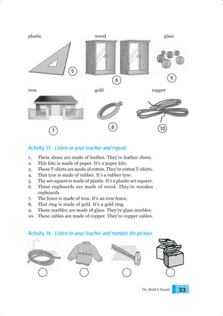 plastic

wood

glass

5
9

6
iron

gold

7

copper

8

10

Activity 15 Listen to your teacher and repeat.
1.
2.
3.
4.
5.
6.

These shoes are made of leather. They’re leather shoes.
This kite is made of paper. It’s a paper kite.
Those T-shirts are made of cotton. They’re cotton T-shirts.
That tyre is made of rubber. It’s a rubber tyre.
The set-square is made of plastic. It’s a plastic set-square.
These cupboards are made of wood. They’re wooden
cupboards.
7. The fence is made of iron. It’s an iron fence.
8. That ring is made of gold. It’s a gold ring.
9. Those marbles are made of glass. They’re glass marbles.
10. These cables are made of copper. They’re copper cables.

Activity 16 Listen to your teacher and number the picture.

The World Is Round

33

 