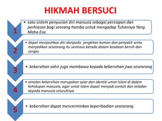 HIKMAH BERSUCI
1
• satu sistem penyucian diri manusia sebagai persiapan dan
perhiasan bagi seorang hamba untuk mengadap Tuhannya Yang
Maha Esa
2
• dapat menjauhkan diri daripada jangkitan kuman dan penyakit serta
menjadikan seseorang itu sentiasa berada dalam keadaan bersih dan
cergas
3
• kebersihan zahir juga membawa kepada kebersihan jiwa seseorang
4
• amalan kebersihan merupakan syiar dan identiti umat Islam di dalam
kehidupan manusia, agar umat Islam dapat menjadi contoh dan teladan
kepada manusia seluruhnya
5
• kebersihan dapat mencerminkan keperibadian seseorang
 