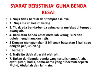 SYARAT BERISTINJA’ GUNA BENDA
KESAT
• 1. Najis tidak beralih dari tempat asalnya.
• 2. Najis masih belum kering.
• 3. Tidak ada benda-benda asing yang melekat di tempat
buang air.
• 4. Batu atau benda kesat mestilah kering, suci dan
boleh menghilangkan najis.
• 5 Dengan menggunakan 3 biji anak batu atau 3 kali sapu
dengan penjuru yang
• berbeza.
• 6. Najis itu tidak dibasahi oleh air.
• 7. Bukan dari benda-benda yang tertulis nama Allah,
ayat Quran, hadis, nama-nama yang dihormati seperti
Mohd, Abdullah dan lain-lain.
 