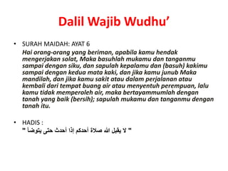 Dalil Wajib Wudhu’
• SURAH MAIDAH: AYAT 6
Hai orang-orang yang beriman, apabila kamu hendak
mengerjakan solat, Maka basuhlah mukamu dan tanganmu
sampai dengan siku, dan sapulah kepalamu dan (basuh) kakimu
sampai dengan kedua mata kaki, dan jika kamu junub Maka
mandilah, dan jika kamu sakit atau dalam perjalanan atau
kembali dari tempat buang air atau menyentuh perempuan, lalu
kamu tidak memperoleh air, maka bertayammumlah dengan
tanah yang baik (bersih); sapulah mukamu dan tanganmu dengan
tanah itu.
• HADIS :
"‫يتوضأ‬ ‫حتى‬ ‫أحدث‬ ‫إذا‬ ‫أحدكم‬ ‫صالة‬ ‫هللا‬ ‫يقبل‬ ‫ال‬"
 