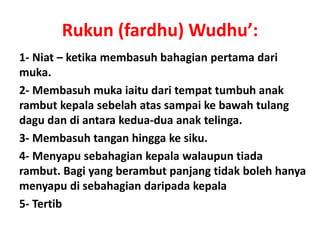 Rukun (fardhu) Wudhu’:
1- Niat – ketika membasuh bahagian pertama dari
muka.
2- Membasuh muka iaitu dari tempat tumbuh anak
rambut kepala sebelah atas sampai ke bawah tulang
dagu dan di antara kedua-dua anak telinga.
3- Membasuh tangan hingga ke siku.
4- Menyapu sebahagian kepala walaupun tiada
rambut. Bagi yang berambut panjang tidak boleh hanya
menyapu di sebahagian daripada kepala
5- Tertib
 