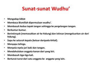Sunat-sunat Wudhu’
• Mengadap kiblat
• Membaca Bismillah dipermulaan wudhu’.
• Membasuh kedua tapak tangan sehingga ke pergelangan tangan.
• Berkumur-kumur.
• Berintinsyak (memasukkan air ke hidung) dan istinsar (mengeluarkan air dari
hidung).
• Sapu ke seluruh kepala (keluar daripada khilaf).
• Menyapu telinga.
• Menyela-nyela jari kaki dan tangan.
• Mendahulukan anggota kanan dari yang kiri.
• Membasuh tiga-tiga kali.
• Berturut-turut dari satu anggota ke anggota yang lain.
 