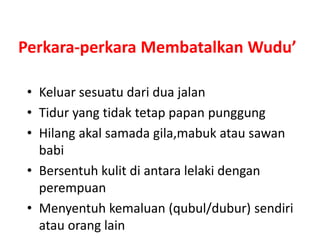 Perkara-perkara Membatalkan Wudu’
• Keluar sesuatu dari dua jalan
• Tidur yang tidak tetap papan punggung
• Hilang akal samada gila,mabuk atau sawan
babi
• Bersentuh kulit di antara lelaki dengan
perempuan
• Menyentuh kemaluan (qubul/dubur) sendiri
atau orang lain
 