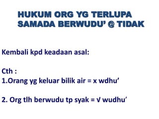 HUKUM ORG YG TERLUPA
SAMADA BERWUDU’ @ TIDAK
Kembali kpd keadaan asal:
Cth :
1.Orang yg keluar bilik air = x wdhu’
2. Org tlh berwudu tp syak = √ wudhu’
 
