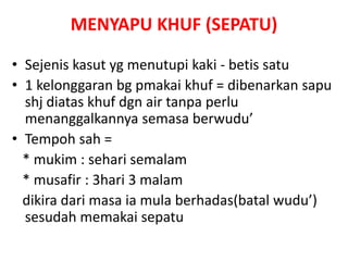 MENYAPU KHUF (SEPATU)
• Sejenis kasut yg menutupi kaki - betis satu
• 1 kelonggaran bg pmakai khuf = dibenarkan sapu
shj diatas khuf dgn air tanpa perlu
menanggalkannya semasa berwudu’
• Tempoh sah =
* mukim : sehari semalam
* musafir : 3hari 3 malam
dikira dari masa ia mula berhadas(batal wudu’)
sesudah memakai sepatu
 
