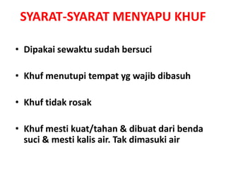 SYARAT-SYARAT MENYAPU KHUF
• Dipakai sewaktu sudah bersuci
• Khuf menutupi tempat yg wajib dibasuh
• Khuf tidak rosak
• Khuf mesti kuat/tahan & dibuat dari benda
suci & mesti kalis air. Tak dimasuki air
 