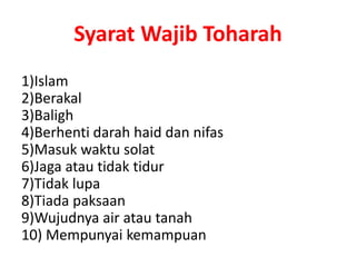Syarat Wajib Toharah
1)Islam
2)Berakal
3)Baligh
4)Berhenti darah haid dan nifas
5)Masuk waktu solat
6)Jaga atau tidak tidur
7)Tidak lupa
8)Tiada paksaan
9)Wujudnya air atau tanah
10) Mempunyai kemampuan
 