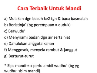 Cara Terbaik Untuk Mandi
a) Mulakan dgn basuh ke2 tgn & baca basmalah
b) Beristinja’ (bg perempuan = duduk)
c) Berwudu’
d) Menyirami badan dgn air serta niat
e) Dahulukan anggota kanan
f) Menggosok, menyela rambut & janggut
g) Berturut-turut
* Slps mandi = x perlu ambil wudhu’ (bg yg
wudhu’ sblm mandi)
 