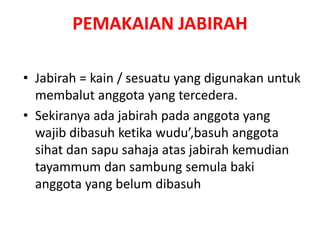 • Jabirah = kain / sesuatu yang digunakan untuk
membalut anggota yang tercedera.
• Sekiranya ada jabirah pada anggota yang
wajib dibasuh ketika wudu’,basuh anggota
sihat dan sapu sahaja atas jabirah kemudian
tayammum dan sambung semula baki
anggota yang belum dibasuh
PEMAKAIAN JABIRAH
 