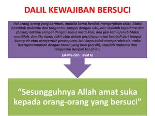 DALIL KEWAJIBAN BERSUCI
“Sesungguhnya Allah amat suka
kepada orang-orang yang bersuci”
Hai orang-orang yang beriman, apabila kamu hendak mengerjakan solat, Maka
basuhlah mukamu dan tanganmu sampai dengan siku, dan sapulah kepalamu dan
(basuh) kakimu sampai dengan kedua mata kaki, dan jika kamu junub Maka
mandilah, dan jika kamu sakit atau dalam perjalanan atau kembali dari tempat
buang air atau menyentuh perempuan, lalu kamu tidak memperoleh air, maka
bertayammumlah dengan tanah yang baik (bersih); sapulah mukamu dan
tanganmu dengan tanah itu.
(al-Maidah : ayat 6)
 