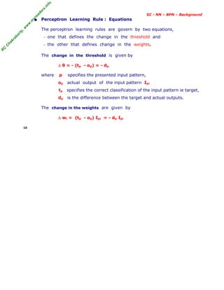 R
C
C
h
a
k
r
a
b
o
r
t
y
,
w
w
w
.
m
y
r
e
a
d
e
r
s
.
i
n
f
o
SC - NN – BPN – Background
• Perceptron Learning Rule : Equations
The perceptron learning rules are govern by two equations,
− one that defines the change in the threshold and
− the other that defines change in the weights,
The change in the threshold is given by
∆ θ = - (tp - op) = - dp
where p specifies the presented input pattern,
op actual output of the input pattern Ipi
tp specifies the correct classification of the input pattern ie target,
dp is the difference between the target and actual outputs.
The change in the weights are given by
∆ wi = (tp - op) Ipi = - dp Ipi
10
 