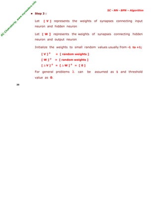 R
C
C
h
a
k
r
a
b
o
r
t
y
,
w
w
w
.
m
y
r
e
a
d
e
r
s
.
i
n
f
o
SC - NN - BPN – Algorithm
■ Step 3 :
Let [ V ] represents the weights of synapses connecting input
neuron and hidden neuron
Let [ W ] represents the weights of synapses connecting hidden
neuron and output neuron
Initialize the weights to small random values usually from -1 to +1;
[ V ] 0
= [ random weights ]
[ W ] 0
= [ random weights ]
[ ∆ V ] 0
= [ ∆ W ] 0
= [ 0 ]
For general problems λ can be assumed as 1 and threshold
value as 0.
20
 