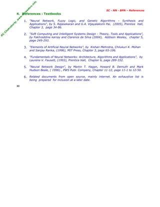 R
C
C
h
a
k
r
a
b
o
r
t
y
,
w
w
w
.
m
y
r
e
a
d
e
r
s
.
i
n
f
o
SC - NN - BPN – References
4. References : Textbooks
1. "Neural Network, Fuzzy Logic, and Genetic Algorithms - Synthesis and
Applications", by S. Rajasekaran and G.A. Vijayalaksmi Pai, (2005), Prentice Hall,
Chapter 3, page 34-86.
2. "Soft Computing and Intelligent Systems Design - Theory, Tools and Applications",
by Fakhreddine karray and Clarence de Silva (2004), Addison Wesley, chapter 5,
page 249-293.
3. "Elements of Artificial Neural Networks", by Kishan Mehrotra, Chilukuri K. Mohan
and Sanjay Ranka, (1996), MIT Press, Chapter 3, page 65-106.
4. "Fundamentals of Neural Networks: Architecture, Algorithms and Applications", by
Laurene V. Fausett, (1993), Prentice Hall, Chapter 6, page 289-332.
5. "Neural Network Design", by Martin T. Hagan, Howard B. Demuth and Mark
Hudson Beale, ( 1996) , PWS Publ. Company, Chapter 11-12, page 11-1 to 12-50.
6. Related documents from open source, mainly internet. An exhaustive list is
being prepared for inclusion at a later date.
33
 