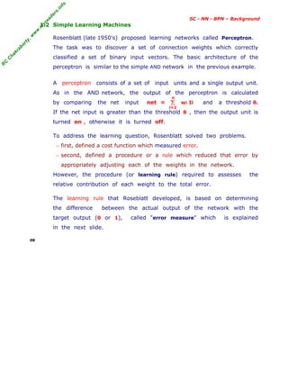 R
C
C
h
a
k
r
a
b
o
r
t
y
,
w
w
w
.
m
y
r
e
a
d
e
r
s
.
i
n
f
o
SC - NN - BPN – Background
1.2 Simple Learning Machines
Rosenblatt (late 1950's) proposed learning networks called Perceptron.
The task was to discover a set of connection weights which correctly
classified a set of binary input vectors. The basic architecture of the
perceptron is similar to the simple AND network in the previous example.
A perceptron consists of a set of input units and a single output unit.
As in the AND network, the output of the perceptron is calculated
by comparing the net input net = wi Ii and a threshold θ.
If the net input is greater than the threshold θ , then the output unit is
turned on , otherwise it is turned off.
To address the learning question, Rosenblatt solved two problems.
− first, defined a cost function which measured error.
− second, defined a procedure or a rule which reduced that error by
appropriately adjusting each of the weights in the network.
However, the procedure (or learning rule) required to assesses the
relative contribution of each weight to the total error.
The learning rule that Roseblatt developed, is based on determining
the difference between the actual output of the network with the
target output (0 or 1), called "error measure" which is explained
in the next slide.
08
Σ
i=1
n
 