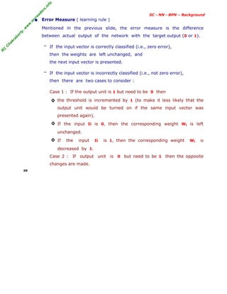 R
C
C
h
a
k
r
a
b
o
r
t
y
,
w
w
w
.
m
y
r
e
a
d
e
r
s
.
i
n
f
o
SC - NN - BPN – Background
• Error Measure ( learning rule )
Mentioned in the previous slide, the error measure is the difference
between actual output of the network with the target output (0 or 1).
― If the input vector is correctly classified (i.e., zero error),
then the weights are left unchanged, and
the next input vector is presented.
― If the input vector is incorrectly classified (i.e., not zero error),
then there are two cases to consider :
Case 1 : If the output unit is 1 but need to be 0 then
◊ the threshold is incremented by 1 (to make it less likely that the
output unit would be turned on if the same input vector was
presented again).
◊ If the input Ii is 0, then the corresponding weight Wi is left
unchanged.
◊ If the input Ii is 1, then the corresponding weight Wi is
decreased by 1.
Case 2 : If output unit is 0 but need to be 1 then the opposite
changes are made.
09
 
