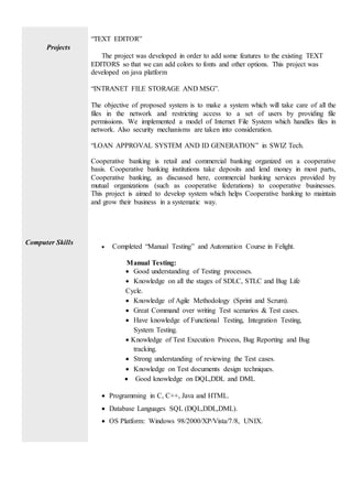 Projects
“TEXT EDITOR”
The project was developed in order to add some features to the existing TEXT
EDITORS so that we can add colors to fonts and other options. This project was
developed on java platform
“INTRANET FILE STORAGE AND MSG”.
The objective of proposed system is to make a system which will take care of all the
files in the network and restricting access to a set of users by providing file
permissions. We implemented a model of Internet File System which handles files in
network. Also security mechanisms are taken into consideration.
“LOAN APPROVAL SYSTEM AND ID GENERATION” in SWIZ Tech.
Cooperative banking is retail and commercial banking organized on a cooperative
basis. Cooperative banking institutions take deposits and lend money in most parts,
Cooperative banking, as discussed here, commercial banking services provided by
mutual organizations (such as cooperative federations) to cooperative businesses.
This project is aimed to develop system which helps Cooperative banking to maintain
and grow their business in a systematic way.
Computer Skills
 Completed “Manual Testing” and Automation Course in Felight.
Manual Testing:
 Good understanding of Testing processes.
 Knowledge on all the stages of SDLC, STLC and Bug Life
Cycle.
 Knowledge of Agile Methodology (Sprint and Scrum).
 Great Command over writing Test scenarios & Test cases.
 Have knowledge of Functional Testing, Integration Testing,
System Testing.
 Knowledge of Test Execution Process, Bug Reporting and Bug
tracking.
 Strong understanding of reviewing the Test cases.
 Knowledge on Test documents design techniques.
 Good knowledge on DQL,DDL and DML
 Programming in C, C++, Java and HTML.
 Database Languages SQL (DQL,DDL,DML).
 OS Platform: Windows 98/2000/XP/Vista/7/8, UNIX.
 