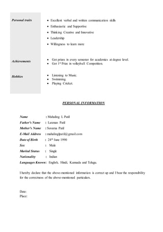 Personal traits  Excellent verbal and written communication skills
 Enthusiastic and Supportive
 Thinking Creative and Innovative
 Leadership
 Willingness to learn more
Achievements
Hobbies
 Got prizes in every semester for academics at degree level.
 Got 1st Prize in volleyball Competition.
 Listening to Music.
 Swimming.
 Playing Cricket.
PERSONAL INFORMATION
Name : Mahaling L Patil
Father’s Name : Laxman Patil
Mother’s Name : Suvarna Patil
E-Mail Address : mahalinglpatil@gmail.com
Date of Birth : 24th June 1990
Sex : Male
Marital Status : Single
Nationality : Indian
Languages Known: English, Hindi, Kannada and Telugu.
I hereby declare that the above-mentioned information is correct up and I bear the responsibility
for the correctness of the above-mentioned particulars.
Date:
Place:
 