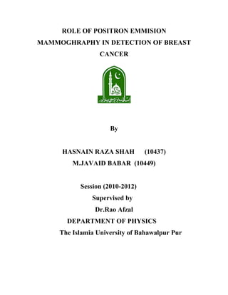 ROLE OF POSITRON EMMISION
MAMMOGHRAPHY IN DETECTION OF BREAST
CANCER
By
HASNAIN RAZA SHAH (10437)
M.JAVAID BABAR (10449)
Session (2010-2012)
Supervised by
Dr.Rao Afzal
DEPARTMENT OF PHYSICS
The Islamia University of Bahawalpur Pur
 