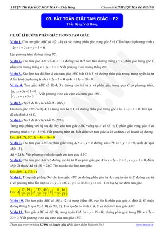 LUYỆN THI ĐẠI HỌC MÔN TOÁN – Thầy Hùng Chuyên đề HÌNH HỌC TỌA ĐỘ PHẲNG
Tham gia trọn vẹn khóa LTĐH và Luyện giải đề để đạt 8 điểm Toán trở lên! www.moon.vn
III. XỬ LÍ ĐƯỜNG PHÂN GIÁC TRONG TAM GIÁC
Ví dụ 1. Cho tam giác ABC có A(2; –1) và các đường phân giác trong góc B và C lần lượt có phương trình x
– 2y + 1= 0 ; x + y + 3 = 0.
Lập phương trình đường thẳng BC.
Ví dụ 2. Cho tam giác ABC có A(–1; 3), đường cao BH nằm trên đường thẳng y = x, phân giác trong góc C
nằm trên đường thẳng x + 3y + 2 = 0. Viết phương trình đường thẳng BC.
Ví dụ 3. Xác định toạ độ đỉnh B của tam giác ABC biết C(4; 3) và đường phân giác trong, trung tuyến kẻ từ
A lần lượt có phương trình x + 2y – 5 = 0 và 4x + 13y – 10 = 0.
Ví dụ 4. Tam giác ABC có B(–4; 3), đường cao kẻ từ A và phân giác trong qua C có phương trình,
: 3 15 0
.
: 3 0
+ − =

− + =ℓ
A
C
h x y
x y
Viết phương trình các cạnh của tam giác ABC.
Ví dụ 5. (Trích đề thi ĐH khối D - 2011)
Cho tam giác ABC có B(–4; 1), trọng tâm G(1; 1) và đường phân giác trong góc A là x – y – 1 = 0. Tìm tọa
độ các đỉnh A và C.
Ví dụ 6. (Trích đề thi ĐH khối B - 2010)
Trong mặt phẳng với hệ tọa độ Oxy cho tam giác ABC vuông tại A có C(–4; 1) phân giác trong góc A có
phương trình x + y – 5 = 0. Viết phương trình BC biết diện tích tam giác là 24 và đỉnh A có hoành độ dương.
Đ/s: B(4; 7), BC: 3x – 4y – 16 = 0
Ví dụ 7. Cho tam giác ABC có phân giác trong AD: x – y = 0, đường cao CH: 2x + y + 3 = 0, cạnh AC qua
M(0; –1),
AB = 2AM. Viết phương trình các cạnh của tam giác ABC.
Ví dụ 8. Cho tam giác ABC có đường cao kẻ từ B và phân giác góc A là x – 2y – 2 = 0 , x – y – 1 = 0, điểm
M(0; 2) thuộc AB và AB = 2AC. Tìm tọa độ các đỉnh tam giác
Đ/s: B(0; 1), C(3; 1)
Ví dụ 9. Trong mặt phẳng Oxy cho tam giác ABC có đường phân giác từ A, trung tuyến từ B, đường cao từ
C có phương trình lần lượt là 3 0; 1 0; 2 1 0.+ − = − + = + + =x y x y x y Tìm toạ độ các đỉnh tam giác
Đ/s:
12 39 32 49 8 16
; , ; , ; .
17 17 17 17 17 17
     
−     
     
A B C
Ví dụ 10. Cho tam giác ABC có M(1; –2) là trung điểm AB, trục Ox là phân giác góc A, đỉnh B, C thuộc
đường thẳng đi qua N(–3; 0) và P(0; 2). Tìm tọa độ ba đỉnh A, B, C và diện tích tam giác ABC.
Ví dụ 11: Tam giác ABC có A(7; 9), trung tuyến CM: 3x + y – 15 = 0, đường phân giác trong BD: x + 7y –
20 = 0. Viết phương trình các cạnh của tam giác ABC.
03. BÀI TOÁN GIẢI TAM GIÁC – P2
Thầy Đặng Việt Hùng
 