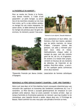 2
LA PASSERELLE DU MARIGOT :
Pour se rendre de l’école à la Ferme,
nous devons franchir, à l’aide d’une
passerelle*, un petit marigot. La pierre
lise et les marmites creusées sur les rives
font croire, qu’il y a des milliers années,
ce marigot fut une rivière imposante. En
saison sèche, le débit diminue de moitié.
Ce marigot est précieux pour les gens des
environs. Ils viennent y puiser l’eau pour
Valmont et son adjoint, Daouda Nabaloum.
leurs plantations et leurs bêtes. Les
femmes y font leur lessive, pendant
que les petits marmots, en tenue
d’Adam, s’amusent comme des
poissons. Les ados y viennent pour
laver leurs vélos et motos.
Habituellement, chaque radier et
marigot du pays, sont des endroits
plein de vie, de cris, et d’agitation.
On revient à la maison bien propre,
rafraîchi et heureux de ces moments
de détentes, de fraternité et de
palabre. Peut-être même, y aura-t-
on fait quelques petits commerces
entre deux lessives!
*Passerelle financée par Manus Unidas : (association de femmes catholiques
d’Espagne).
BIENVENUE AU PÈRE GERVAIS DUMONT À BANFORA : CURÉ <PRO TEMPORE>!
Notre curé Jean-Marc et le Frère Mathieu furent convoqués à Montréal pour une
rencontre des supérieurs et économes des fondations canadiennes du 3 au 7
novembre. Le Père Gervais a accepté généreusement de remplacer le curé
pendant cette absence. Nous lui avons souhaité <la bonne arrivée>. Que ce
temps d’activités et d’animation pastorale ne viennent pas trop troubler la vie
monastique, pour laquelle Gervais a optée, depuis deux ans, à l’Ermitage de
Boassa. Notre confrère fut avec nous pour une période d’environ un mois.
 