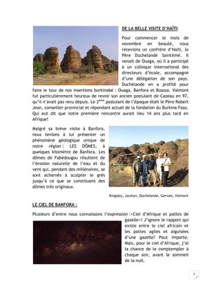3
DE LA BELLE VISITE D’HAÏTI:
Pour commencer le mois de
novembre en beauté, nous
recevions un confrère d’Haïti, le
Père Duchelande Saintilmé. Il
venait de Ouaga, où il a participé
à un colloque international des
directeurs d’école, accompagné
d’une délégation de son pays.
Duchelande en a profité pour
faire le tour de nos insertions burkinabé : Ouaga, Banfora et Boassa. Valmont
fut particulièrement heureux de revoir son ancien postulant de Cazeau en 97,
qu’il n’avait pas revu depuis. Le 2ème
postulant de l’époque était le Père Robert
Jean, conseiller provincial et répondant actuel de la fondation du Burkina Faso.
Qui eut dit que notre première rencontre aurait lieu 14 ans plus tard en
Afrique!
Malgré sa brève visite à Banfora,
nous tenions à lui présenter un
phénomène géologique unique de
notre région : LES DÔMES, à
quelques kilomètre de Banfora. Les
dômes de Fabédougou résultent de
l’érosion naturelle de l’eau et du
vent qui, pendant des millénaires, se
sont acharnés à sculpter le grès
jusqu’à ce que se constituent des
dômes très originaux.
Kingsley, Jocelyn, Duchelande, Gervais, Valmont
LE CIEL DE BANFORA :
Plusieurs d’entre nous connaissons l’expression :<Ciel d’Afrique et pattes de
gazelle>! J’ignore le rapport qui
existe entre le ciel africain et
les pattes agiles et aiguisées
d’une gazelle? Peut importe.
Mais, pour le ciel d’Afrique, j’ai
la chance de le comptempler à
chaque soir, avant le sommeil
de la nuit.
 