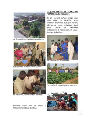 5
LE (CFP) CENTRE DE FORMATION
PROFESSIONNEL EN IMAGE :
On dit souvent qu’une image vaut
mille mots! Le BALAFON, vous
présente, en photos, quelques options
offertes au Lycée technique, ainsi
qu’au Centre de formation
professionnel à l’Établissement Louis-
Querbes de Banfora.
Jardin des élèves inscrits en agriculture…
On travaille fort en plomberie…
Futures chefs en Restauration/Cuisine…
La récolte de courgettes sera superbe…
En électricité, évitons surtout les chocs!
Plusieurs façons pour se rendre à
l’Établissement Louis-Querbes…
 
