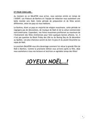 8
ET POUR CONCLURE…
Au moment où ce BALAFON vous arrive, nous sommes entrés en temps de
l’AVENT. Les Viateurs de Banfora et l’équipe de rédaction vous souhaitent une
belle montée vers Noël. Cette période de préparation et de fêtes seront
différentes, selon les pays où nous habitons.
Le Burkina, étant un pays en majorité de religion musulmane, cette période ne
regorgera pas de décorations, de musique de Noël et de la cohue commerciale
nord américaine. Cependant, nos frères musulmans profiteront au maximum de
l’événement des fêtes chrétiennes pour faire quelques bonnes affaires. Ici, il
n’est pas question du Black Friday des USA ou du Boxing Day du 26 décembre
au Québec. Les plus chanceux auront du bon riz gras et du poulet bicyclette au
repas de Noël.
Le prochain BALAFON vous dira davantage comment fut vécue la grande fête de
Noël à Banfora. Comme la prochaine édition vous arrivera après la fête, déjà
nous souhaitons à tous nos lecteurs et lectrices un agréable temps des fêtes!
JOYEUX NOËL…!
 